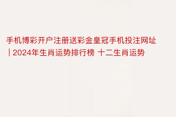 手机博彩开户注册送彩金皇冠手机投注网址 | 2024年生肖运势排行榜 十二生肖运势