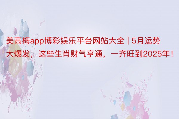 美高梅app博彩娱乐平台网站大全 | 5月运势大爆发，这些生肖财气亨通，一齐旺到2025年！