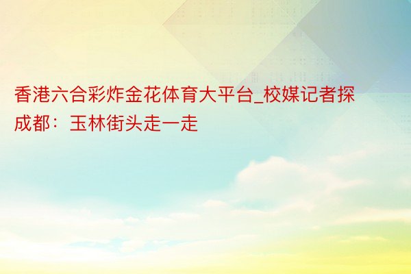 香港六合彩炸金花体育大平台_校媒记者探成都：玉林街头走一走