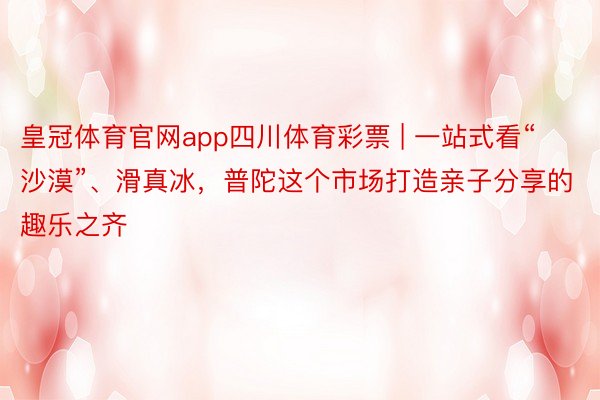 皇冠体育官网app四川体育彩票 | 一站式看“沙漠”、滑真冰，普陀这个市场打造亲子分享的趣乐之齐