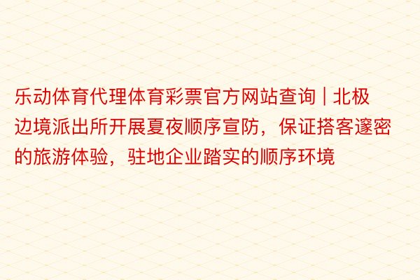 乐动体育代理体育彩票官方网站查询 | 北极边境派出所开展夏夜顺序宣防，保证搭客邃密的旅游体验，驻地企业踏实的顺序环境