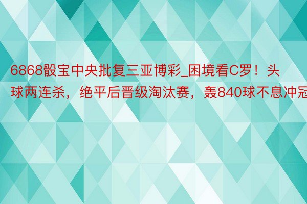 6868骰宝中央批复三亚博彩_困境看C罗！头球两连杀，绝平后晋级淘汰赛，轰840球不息冲冠