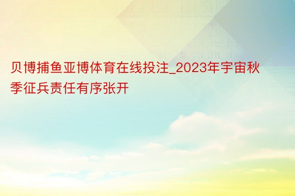 贝博捕鱼亚博体育在线投注_2023年宇宙秋季征兵责任有序张开