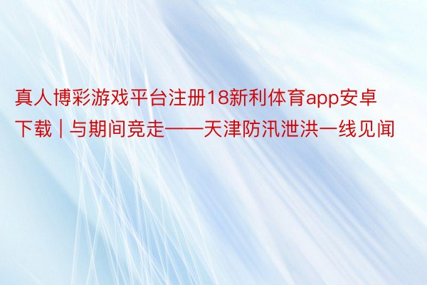 真人博彩游戏平台注册18新利体育app安卓下载 | 与期间竞走——天津防汛泄洪一线见闻