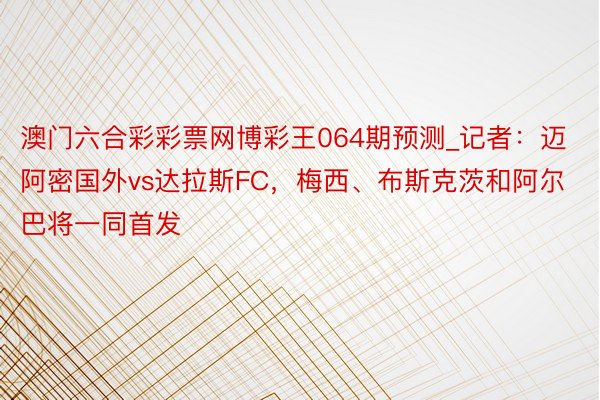 澳门六合彩彩票网博彩王064期预测_记者：迈阿密国外vs达拉斯FC，梅西、布斯克茨和阿尔巴将一同首发