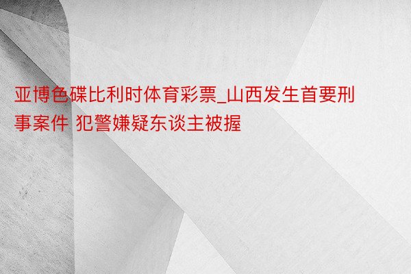 亚博色碟比利时体育彩票_山西发生首要刑事案件 犯警嫌疑东谈主被握