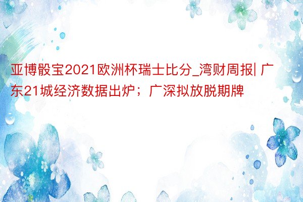 亚博骰宝2021欧洲杯瑞士比分_湾财周报| 广东21城经济数据出炉；广深拟放脱期牌