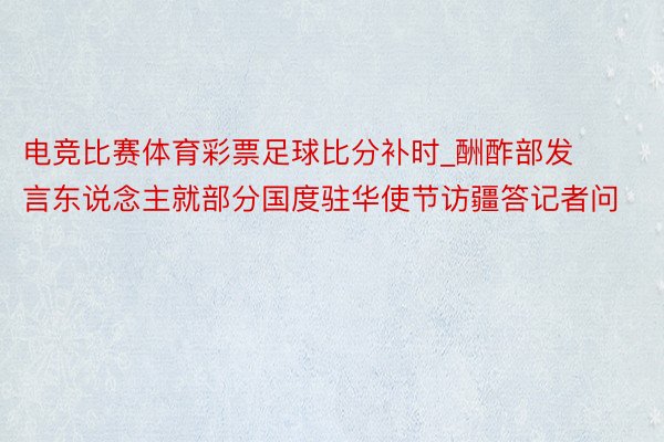 电竞比赛体育彩票足球比分补时_酬酢部发言东说念主就部分国度驻华使节访疆答记者问