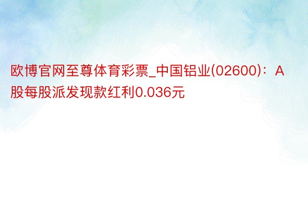 欧博官网至尊体育彩票_中国铝业(02600)：A股每股派发现款红利0.036元