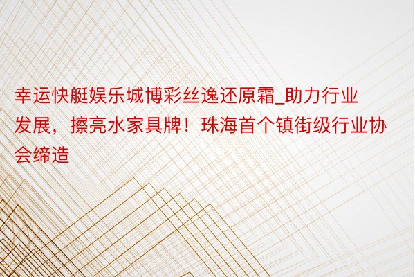 幸运快艇娱乐城博彩丝逸还原霜_助力行业发展，擦亮水家具牌！珠海首个镇街级行业协会缔造