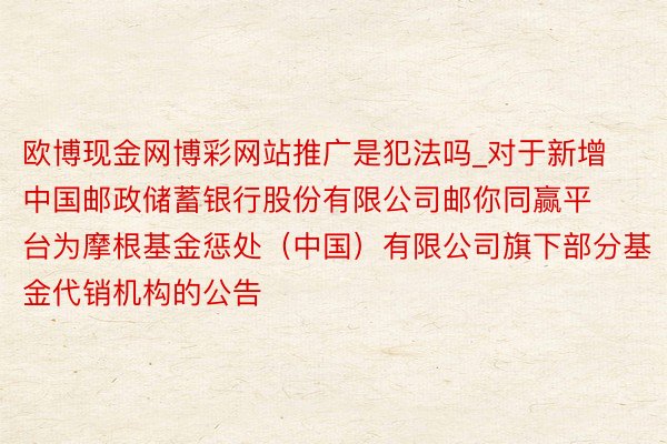 欧博现金网博彩网站推广是犯法吗_对于新增中国邮政储蓄银行股份有限公司邮你同赢平台为摩根基金惩处（中国）有限公司旗下部分基金代销机构的公告