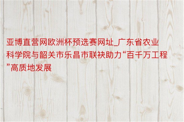 亚博直营网欧洲杯预选赛网址_广东省农业科学院与韶关市乐昌市联袂助力“百千万工程”高质地发展