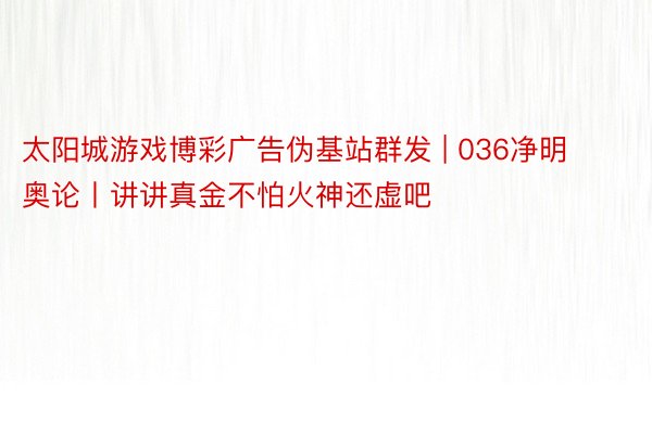 太阳城游戏博彩广告伪基站群发 | 036净明奥论丨讲讲真金不怕火神还虚吧