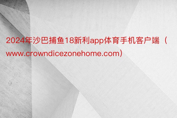 2024年沙巴捕鱼18新利app体育手机客户端（www.crowndicezonehome.com）