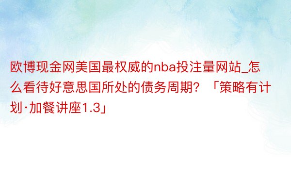 欧博现金网美国最权威的nba投注量网站_怎么看待好意思国所处的债务周期？「策略有计划·加餐讲座1.3」