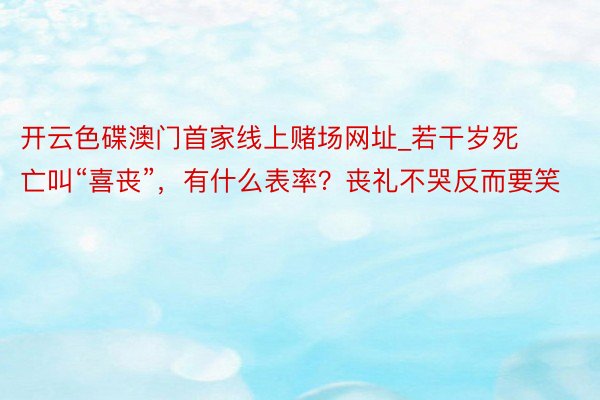 开云色碟澳门首家线上赌场网址_若干岁死亡叫“喜丧”，有什么表率？丧礼不哭反而要笑