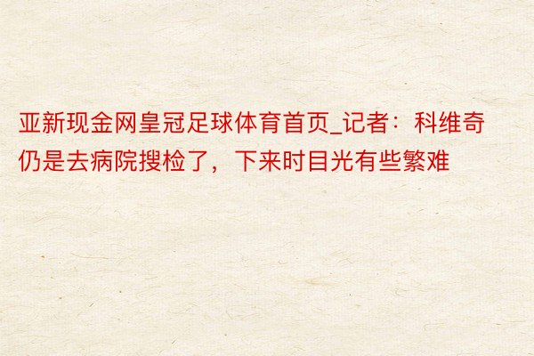 亚新现金网皇冠足球体育首页_记者：科维奇仍是去病院搜检了，下来时目光有些繁难