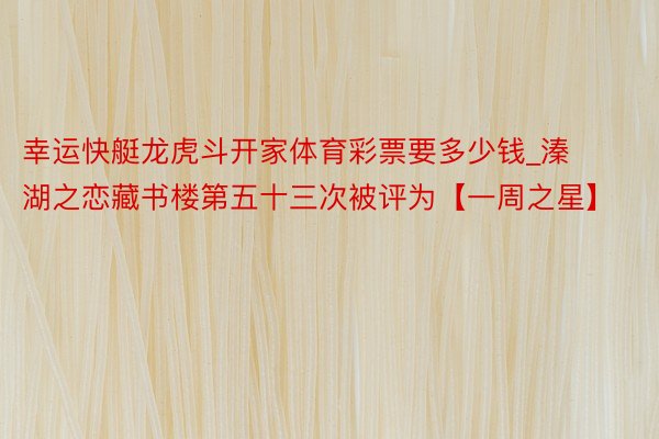 幸运快艇龙虎斗开家体育彩票要多少钱_溱湖之恋藏书楼第五十三次被评为【一周之星】