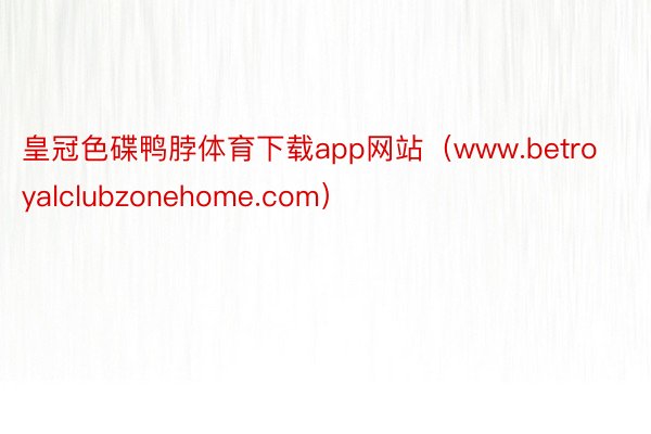 皇冠色碟鸭脖体育下载app网站（www.betroyalclubzonehome.com）