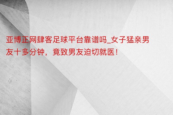 亚博正网肆客足球平台靠谱吗_女子猛亲男友十多分钟，竟致男友迫切就医！