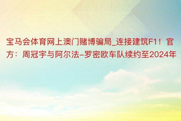 宝马会体育网上澳门赌博骗局_连接建筑F1！官方：周冠宇与阿尔法-罗密欧车队续约至2024年