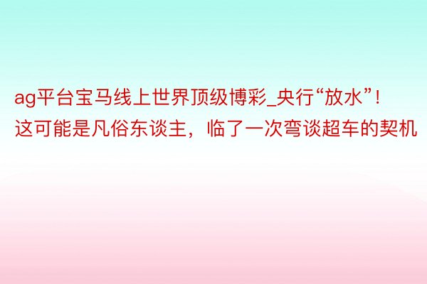 ag平台宝马线上世界顶级博彩_央行“放水”！这可能是凡俗东谈主，临了一次弯谈超车的契机