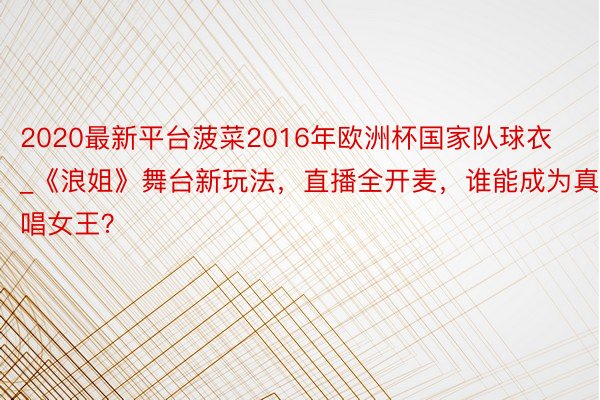 2020最新平台菠菜2016年欧洲杯国家队球衣_《浪姐》舞台新玩法，直播全开麦，谁能成为真唱女王？