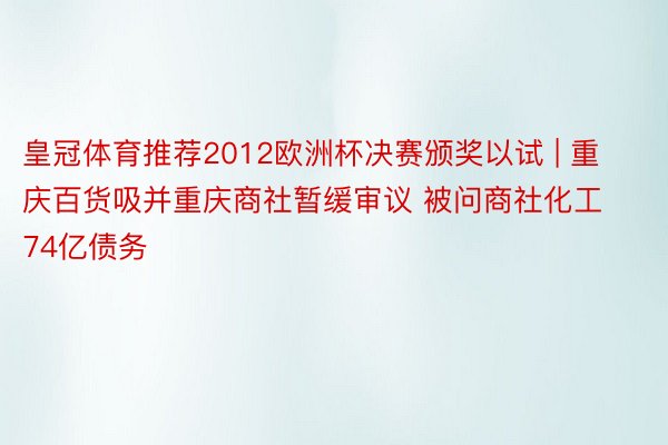 皇冠体育推荐2012欧洲杯决赛颁奖以试 | 重庆百货吸并重庆商社暂缓审议 被问商社化工74亿债务