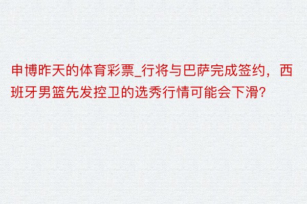 申博昨天的体育彩票_行将与巴萨完成签约，西班牙男篮先发控卫的选秀行情可能会下滑？