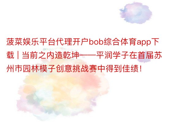 菠菜娱乐平台代理开户bob综合体育app下载 | 当前之内造乾坤——平润学子在首届苏州市园林模子创意挑战赛中得到佳绩！