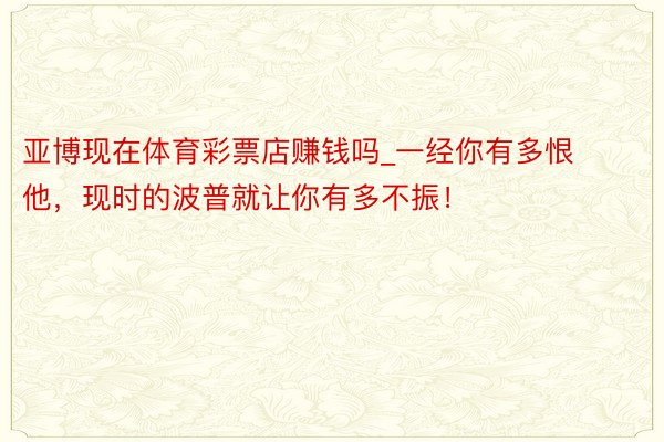 亚博现在体育彩票店赚钱吗_一经你有多恨他，现时的波普就让你有多不振！