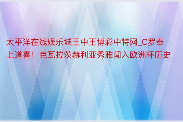 太平洋在线娱乐城王中王博彩中特网_C罗奉上道喜！克瓦拉茨赫利亚秀雅闯入欧洲杯历史