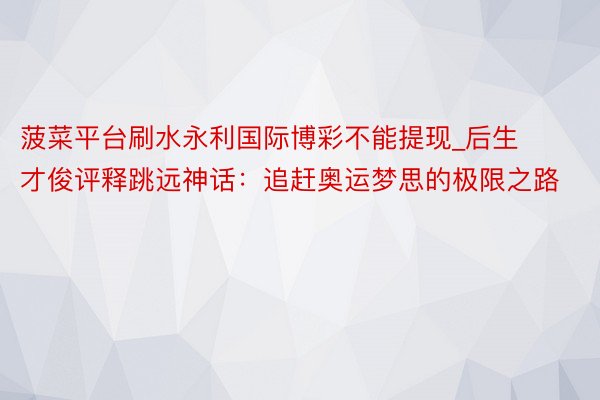 菠菜平台刷水永利国际博彩不能提现_后生才俊评释跳远神话：追赶奥运梦思的极限之路