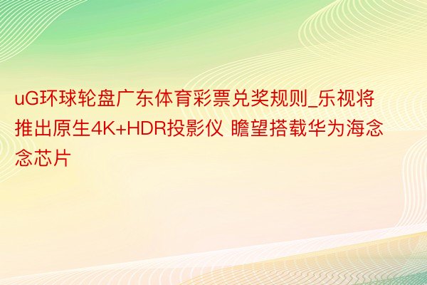 uG环球轮盘广东体育彩票兑奖规则_乐视将推出原生4K+HDR投影仪 瞻望搭载华为海念念芯片