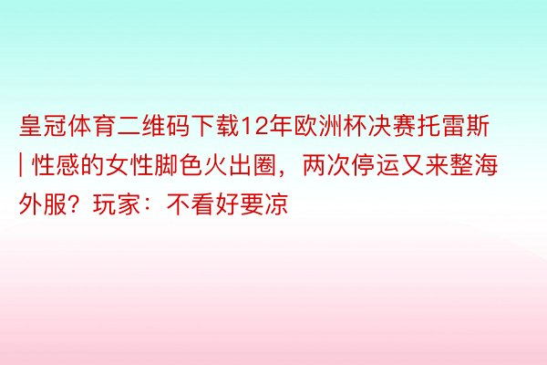 皇冠体育二维码下载12年欧洲杯决赛托雷斯 | 性感的女性脚色火出圈，两次停运又来整海外服？玩家：不看好要凉