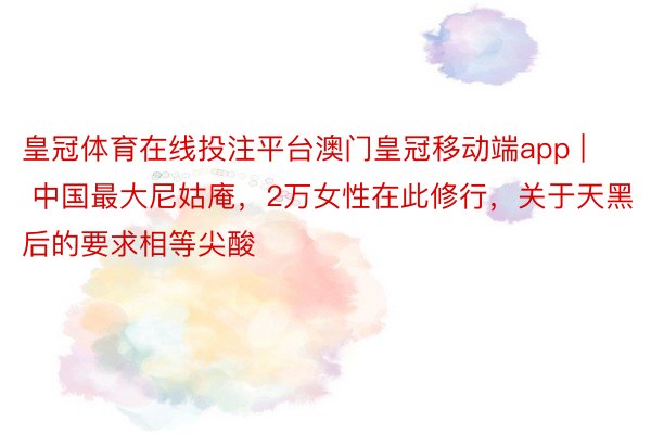 皇冠体育在线投注平台澳门皇冠移动端app | 中国最大尼姑庵，2万女性在此修行，关于天黑后的要求相等尖酸