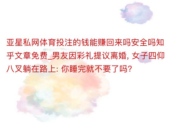 亚星私网体育投注的钱能赚回来吗安全吗知乎文章免费_男友因彩礼提议离婚, 女子四仰八叉躺在路上: 你睡完就不要了吗?