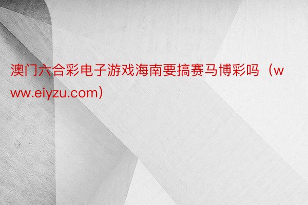 澳门六合彩电子游戏海南要搞赛马博彩吗（www.eiyzu.com）