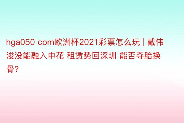 hga050 com欧洲杯2021彩票怎么玩 | 戴伟浚没能融入申花 租赁势回深圳 能否夺胎换骨?