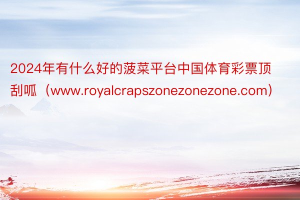 2024年有什么好的菠菜平台中国体育彩票顶刮呱（www.royalcrapszonezonezone.com）