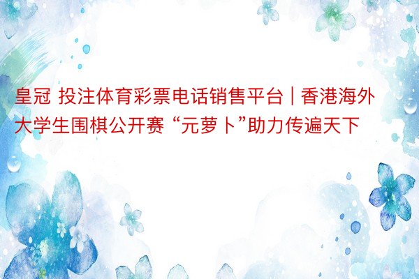 皇冠 投注体育彩票电话销售平台 | 香港海外大学生围棋公开赛 “元萝卜”助力传遍天下