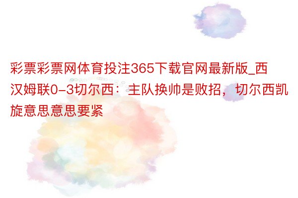 彩票彩票网体育投注365下载官网最新版_西汉姆联0-3切尔西：主队换帅是败招，切尔西凯旋意思意思要紧