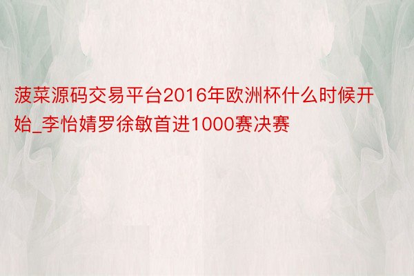 菠菜源码交易平台2016年欧洲杯什么时候开始_李怡婧罗徐敏首进1000赛决赛