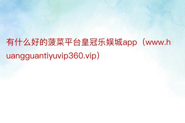 有什么好的菠菜平台皇冠乐娱城app（www.huangguantiyuvip360.vip）