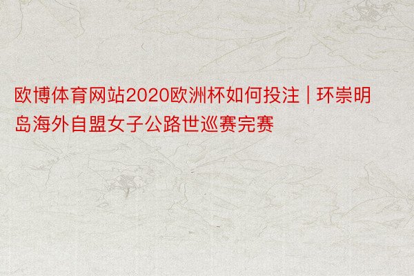 欧博体育网站2020欧洲杯如何投注 | 环崇明岛海外自盟女子公路世巡赛完赛