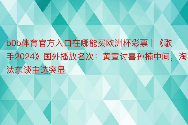 b0b体育官方入口在哪能买欧洲杯彩票 | 《歌手2024》国外播放名次：黄宣讨喜孙楠中间，淘汰东谈主选突显