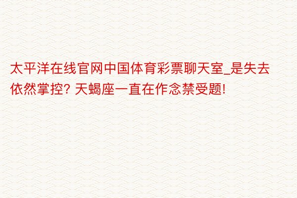 太平洋在线官网中国体育彩票聊天室_是失去依然掌控? 天蝎座一直在作念禁受题!