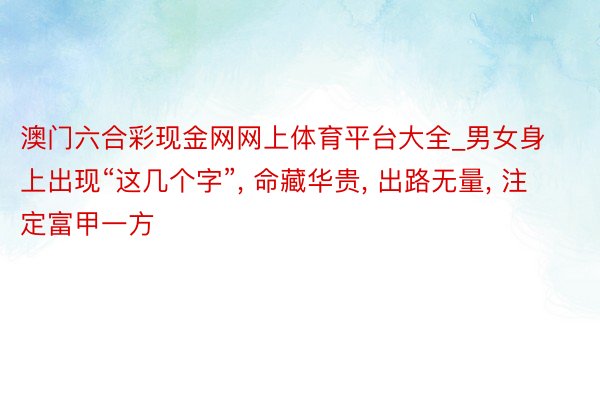 澳门六合彩现金网网上体育平台大全_男女身上出现“这几个字”, 命藏华贵, 出路无量, 注定富甲一方