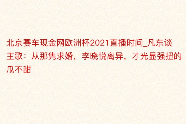 北京赛车现金网欧洲杯2021直播时间_凡东谈主歌：从那隽求婚，李晓悦离异，才光显强扭的瓜不甜