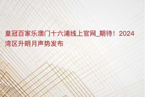 皇冠百家乐澳门十六浦线上官网_期待！2024湾区升明月声势发布